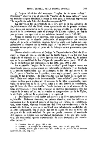 TEORIA GENERAL DE LA PRUEBA JUDICIAL 105
f) Origen hist~o del concepto tlreglas de la sana critica".
CoUTUBE 71 observa que el concepto "reglas de la sana crítica" tiene
un humilde origen histórico, a pesar de que para la doctrina represente
"la expedición más fcliz del derecho comparado" 72.
La expresión fue incorporada en el arto 137 de la ley española de
Enjuiciamiento civil de 1855, sobre apreciación de la prueba testimo-
nial, pero sus redactores no la crearon, porque existía ya en el Regla-
mento de lo contencioso ante el Consejo de Estado español, en donde
por primera vez apareció en un estatuto procesal (arts. 147-148).
Como el mismo autor expresa, esas palabras señalan un trascen-
dental avance en la ciencia probatoria, el rompimiento con muchos
siglos de prueba aritmética, cuando todavía regía con todas sus exa-
geraciones el sistema de la tarifa legal y "el criterio del magistrado
aparecía subyugado baju el peso de la interpretación puramente gra-
matical' '.
Norma similar existe en el Código de Procedimiento Civil de Uru-
guay, a pesar de que se orienta por la tarifa legal, y en los que han
adoptado el sistema de la libre apreciación (cfr., punto i), lo mismo
que en la generalidad de los códigos de procedimiento penal. El C. de
Pro C. colombiano las contempla en los aris. 633, 702 Y 723.
La expresión "reglas de la sana crítica" pasó luego a tener un
significado general como norma de valoración probatoria y no limitada
a la prueba testimonial. Así las consagra el art. 386 del nuevo C. de
Pro C. para la Nación, en Argentina, como regla general, para la apre-
ciación de las pruebas, "de conformidad con las reglas de la sana crÍ-
tica". Este es el origen de la denominación "sana crítica", que COUTUBE
mismo utiliza para distinguir el sistema de la libre apreciación razo-
nada en oposición al de la tarifa legal y al del jurado de conciencia,
que él llama de libre convicción. Puede decirse quc en el sistema de la
libre apreciación, el juez debe orientar su criterio precisamente pOr las
reglas de la sana crítica, en las cuales se comprenden las de la lógica,
la sicología judicial, la experiencia y la equidad.
g) Incon'venientes q1tC suelen señalársele a la libre apreciación y Slt
re¡utacwn. Debemos observar, en primer término, que las eríticas se
enderezan por lo general contra el sistema del jurado de conciencia.
que, como vimos, algunos denominan del libre convencimiento o de la
convicción íntima, y que es en realidad una infortunada modalidad de
la libre apreciación por el jnez. Es ésa la causa de que se hable del
peligro de la arbitrariedad, de que no puede preverse el resultado
del proceso ni tenerse una seguridad probatoria, y de que una incóg-
nita (la sentencia) qlH'da dependiendo de otra incógnita (la convic-
rión Íntima) 73.
71 COUTJRE: OJ.¡. cit., pé.gs. lB3 y 1~·L
72 GORPflE; La critiqlH' du tCfflOn(';gE, PRrí~, 1927. 2" pd., pág. 169.
73 GLASER, citado por Y¡SHlXSK¡: ¡Jo. trorla de la prueba en el ae¡-echo
sot'idico, ed. cit., pág. 173.
 