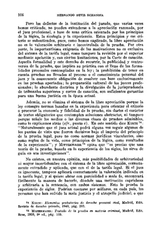 106 HERNANDO DEVIS ECHANDIA
Pero los defectos de la. institución del jurado, que varias veces
hemos criticado, no pueden extenderse a la apreciación razonada, por
el juez profesional, a base de sana crítica orientada por los prineipios
de la lógica, la sicología y la experiencia. Estos principios y ese cri-
terio se subentienden, pues, como hemos explicado, la libre apreciación
no es la valoración arbitraria e incontrolada de la. prueba. Por otra
parte, la importantísima exigencia de las motivaciones no es exclusiva
del sistema de la tarifa legal, como tampoco la revisión por el superior
mediante apelaeión y, con ciertas limitaciones, por la Corte de casación.
Aquella formalidad y este derecho de recurrir, la publicidad y contro-
versia de la prueba, que implica su práctica con el lleno de las forma-
lidades procesales contempladas en la ley; la prohibición de tener en
cuenta pruebas no llevadas al proceso o el conocimiento personal del
juez y la consecuente obligación de resolver con base exclusivamente
en las pruebas aportadas; la preparación cultural de los jueces .profe-
sionales; la abundante doctrina y la divulgación de la jurisprudencia
de tribnnales superiores y cortes de casación, son suficientes garantías
para una buena justicia en la época actual
Además, no so elimina el sistema de la libre apreciación porque la
ley consagre normas basadas en la experiencia para orientar el criterio
o procurar la economía y fidelidad de la prueba, sin darles el carácter
de textos obligatorios que coutemplen soluciones abstractas, ni tampoco
porque señale los medios o las diversas clases de pruebas admisibles,
como lo explicamos atrás (cfr., punto e). En este sentido dice KISCH 74 :
"Naturalmente que el juez actual podrá alguna vez seguir algunos de
los puntos de vista que fueron decisivos bajo el imperio del principio
de la prueba legal, pero no como normas jurídicas vinculantes, sino
como reglas de la vida, como principios de la lógica, como resultados
de la experiencia"; y 1bTTERMAIER 75 opina que "es preciso que una
teoría de la prueba, basada en la experiencia de los siglos, les sirva de
guía en sus investigaciones".
No existen, en nuestra opinión, más posibilidades de arbitrariedad
ni mayor incertidumbre con el sistema de la libre apreciación, correcta-
mente entendido y aplicado, que con el de la tarifa legal. Si el juez
es ignorante, tampoco aplicará. correctamente la valoración indicada en
la tarifa legal, y si quiere obrar con parcialidad o mala fe, encontrará
fácilmente la manera de baeerlo, dándole una motivación caprichosa
y arbitraria a la sentencia, eon ambos sistemas. Esto lo prueba la
experiencia de siglos. Podrían contarse por millares, en cada país, las
personas que han sufrido la mala justicia y el atropello judicial, o que
74 KISCH: Elementos probatorios de derecho p-rousal civil, Madrid, Edit.
Revista. dc derecho privado, 1940, pág. 20a.
75 MI'M'ERMAIER: Trataao de la prueba en materw OI·iminal, Madrid, Edit.
RcU8, 1959, 9~ ed., ptí.g. 109.
 
