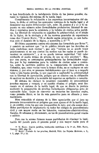 TEORIA GENERAL DE LA PRUEBA JUDICIAL 107
se han beneficiado de la indulgencia ilícita de los jueces penales, du-
rante la vigencia del sistema de la tarifa legal.
Complementa la refutación a los supuestos inconvenientes del sis-
tema, lo dicho al criticar las aparcntes ventajas de la tarifa legal y al
demostrar sus realcs deficiencias (cfr., núm. 26, puntos d y e) y lo ex-
puesto en este número sobre formalidades probatorias, libertad de me-
dios y requisitos para la existencia y la validez de ciertos actos jurídi-
cos. La lihertad de valoración no significa la arbitraricdad, ni el olvido
de la lógica, de la sicología y de las normas generales de experiencia
como dice Cl,RlCII J{LVO: "Si se decide según principios, ya nos halla-
mos ante el dominio de la lógica, y sometidos a él" 76.
El último argumento contra este sistema fue formulado por RICCl 71,
Y consiste en sostener que "es de público interés que los dercchos de
cada ciudadano sean ciertos"; que esta "certeza no se puede tcner
prácticamente si no son ciertos los medios con los cuales se puede de-
mostrar su existencia", y si no puede tenerse seguridad "del valor
atrihuido al medio mismo de prueba de que se cree provisto". :Mas,
por una parte, se contemplan principalmente las formalidades exigi-
das por la ley sustancias para la validez de ciertos actos o contra-
tos, como la escritura pública en la compraventa de inmuebles en
Colombia, que, como varias veces lo hemos dicho, no se excluyen en este
sistema, y, por otra, sc presume indebidamente que el juez va a negarle
valor a una buena prueba, lo que equivale a confundir la arbitrariedad
con la libertad de apreciación, peligro que se climina con la obligaci6n
de motivar su decisión y la revisión del superior en apelación o casación.
El sistema no excluye la prudentc costnmbre de preconstituir
pruebas seguras y veraces, y en cambio elimina el peligro, muy fre-
cuente en el sistema de la tarifa legal, de que se desvíe la justicia
mediante la preparación de prucbas formalmente obligatorias pero de
contenido falso. L-ejos de convertir en inciertos los derechos reales,
como pensaba RICCI, se les da más garantías para su eficacia y reco-
nocimiento.
Bien entendido el sistema de 1'1 libre apreciación por cl juez no
presenta inconvenientes ni peligros que sean ajenos al de la tarifa legal,
y, en cambio, evita los que son inseparables de ést~; por ello somos deci-
didos partidarios de implantarlo en todos los códigos de procedimiento
civil y con mayor razón en los laborales, contencioso-administrativos,
fiscales, de aduanas y, obviamente, en los de procedimiento penal común
o militar.
Pero con la misma firmeza somos partidarios de eliminar la insti-
tución del jurado para el proceso penal y con mayor razón para el
76 u. KLUO; L6gioo. jurr.dioo, traducción castellana a la 1~ ed., Edit. 8ucre,
Caracas, 1961, pág. 28.
11 RlCeI: Tratado do las p-ruebl.l8, Madrid, Edit. La España Moderna, s. f.,
t. 1, págs. 13 Y 14.
 