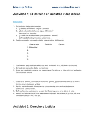 Maestros Online

www.maestronline.com

Actividad 1: El Derecho en nuestras vidas diarias
Instrucciones:
1. Contesta las siguientes preguntas:
a. ¿Desde qué momento surge el Derecho?
b. ¿Qué actividades de tu vida regula el Derecho?
Menciona tres ejemplos.
c. ¿Cuáles son las tres fuentes principales del Derecho?
Define cada fuente y menciona un ejemplo.
2. Realiza un cuadro comparativo de las características del Derecho:
Característica

Definición

Ejemplo

1. Bilateralidad
2.
3.
4.

5.

3. Comenta tus respuestas en el foro que abrió el maestro en la plataforma Blackboard.
4. Consulta las respuestas de tus compañeros.
5. Emite una conclusión respecto a la presencia del Derecho en tu vida, así como las fuentes
de donde este emana.

1. Consulta el término justicia en un diccionario general, posteriormente consulta el mismo
término en un diccionario jurídico.
2. Explica las similitudes o diferencias del mismo término entre ambos diccionarios,
justificando tus respuestas.
3. Define el término justicia como un valor del Derecho y como el fin último de este.
4. Identifica una situación personal o experiencia regulada por el Derecho, y explica si está
inmersa la justicia o no, y por qué.

Actividad 2: Derecho y justicia

 