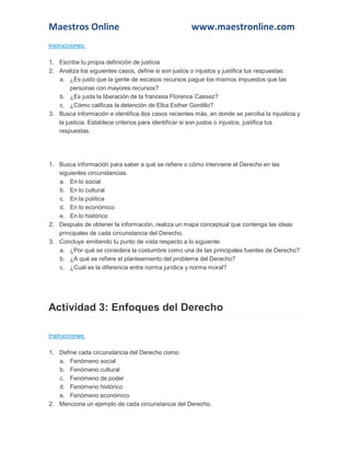 Maestros Online

www.maestronline.com

Instrucciones:
1. Escribe tu propia definición de justicia
2. Analiza los siguientes casos, define si son justos o injustos y justifica tus respuestas:
a. ¿Es justo que la gente de escasos recursos pague los mismos impuestos que las
personas con mayores recursos?
b. ¿Es justa la liberación de la francesa Florence Cassez?
c. ¿Cómo calificas la detención de Elba Esther Gordillo?
3. Busca información e identifica dos casos recientes más, en donde se perciba la injusticia y
la justicia. Establece criterios para identificar si son justos o injustos, justifica tus
respuestas.

1. Busca información para saber a qué se refiere o cómo interviene el Derecho en las
siguientes circunstancias.
a. En lo social
b. En lo cultural
c. En la política
d. En lo económico
e. En lo histórico
2. Después de obtener la información, realiza un mapa conceptual que contenga las ideas
principales de cada circunstancia del Derecho.
3. Concluye emitiendo tu punto de vista respecto a lo siguiente:
a. ¿Por qué se considera la costumbre como una de las principales fuentes de Derecho?
b. ¿A qué se refiere el planteamiento del problema del Derecho?
c. ¿Cuál es la diferencia entre norma jurídica y norma moral?

Actividad 3: Enfoques del Derecho
Instrucciones:
1. Define cada circunstancia del Derecho como:
a. Fenómeno social
b. Fenómeno cultural
c. Fenómeno de poder
d. Fenómeno histórico
e. Fenómeno económico
2. Menciona un ejemplo de cada circunstancia del Derecho.

 