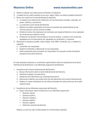 Maestros Online

www.maestronline.com

3. Define la relación que existe entre la Filosofía y el Derecho.
4. ¿Cuáles son los cuatro sentidos en los que, según Villoro, se utiliza la palabra Derecho?
5. Busca una noticia en la cual identifiques lo siguiente:
a. La relación que existe entre el Derecho con los fenómenos sociales, culturales, de
poder, histórico y económico
b. La costumbre como fuente del Derecho
c. Elabora una tabla comparativa en la que se muestren las características de las
normas jurídicas y de las normas morales.
d. Enlista al menos cinco ejemplos de conductas que regula el Derecho y cinco ejemplos
de conductas que regula la moral.
e. Analiza las conductas mencionadas en el punto anterior, y explica si las conductas
reguladas por la moral podrían ser reguladas por el Derecho, y viceversa.
6. Reúnanse en equipos (pueden utilizar Skype, chat, MSN, Facebook, etc.) y realicen lo
siguiente:
a. Comenten sus respuestas.
b. Exploren similitudes y diferencias en sus respuestas.
c. Estén preparados para compartir sus respuestas con el grupo cuando el profesor
empiece la discusión del tema.

En este apartado realizarás un comentario argumentativo sobre la importancia de la teoría
tridimensional del Derecho y las diferentes acepciones del Derecho.
1. Importancia de la teoría tridimensional del Derecho:
a. Busca información sobre la teoría tridimensional del Derecho.
b. Identifica el objetivo de esta teoría.
c. Señala los tres elementos que contempla esta teoría.
d. Menciona la relación que existe entre los tres elementos de la teoría tridimensional.
e. Realiza un mapa conceptual con las ideas principales de cada punto que se te pidió
anteriormente.
2. Importancia de las diferentes acepciones del Derecho:
a. Busca información sobre el Derecho en sus diferentes acepciones:
 Derecho natural
 Derecho positivo
 Derecho subjetivo
 Derecho objetivo
 Derecho vigente
 Definición personal de Derecho
Realiza un juicio de valor fundamentado en la información obtenida.

 
