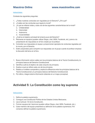 Maestros Online

www.maestronline.com

Instrucciones:
Contesta las siguientes preguntas:
1. ¿Todas nuestras conductas son reguladas por el Derecho? ¿Por qué?
2. ¿Cuáles son las conductas que regula la moral?
3. ¿A qué se refieren todas y cada una de las siguientes características de la moral?
a. Unilateralidad
b. Interioridad
c. Autonomía
d. Incoercibilidad
4. ¿Cuál es el objetivo principal de la teoría pura del Derecho?
5. Reúnanse en equipos (pueden utilizar Skype, chat, MSN, Facebook, etc.) previo a la
presentación de respuestas en el foro creado por el profesor.
6. Comenten sus respuestas en equipo y proporcionen ejemplos de conductas reguladas por
la moral y por el Derecho.
7. Estén preparados para compartir sus respuestas con el grupo cuando el profesor empiece
la discusión del tema en el foro.

1. Busca información sobre cuáles son los principios básicos de la Teoría Constitucional y lo
principios básicos del Derecho Constitucional.
2. Identifica cuál es el objetivo de cada conjunto de principios.
3. Explica a qué se refiere cada uno de los principios.
4. Realiza un análisis comparativo y explica la diferencia entre los principios básicos de la
Teoría Constitucional y lo principios básicos del Derecho Constitucional.
5. Por último, integra toda la información obtenida en un mapa conceptual.

Actividad 5: La Constitución como ley suprema
Instrucciones:
1.
2.
3.
4.
5.

Define la palabra supremacía.
Consigue una Constitución Política de los Estados Unidos Mexicanos.
Lee el artículo 133 de la Constitución.
Formen equipos de 2 alumnos (pueden utilizar Skype, chat, MSN, Facebook, etc.).
Cada miembro del equipo presentará su definición de la palabra supremacía. Por
consenso definan la palabra supremacía.

 