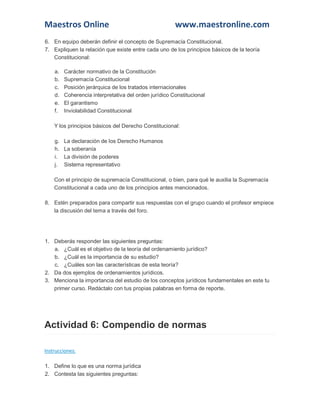 Maestros Online

www.maestronline.com

6. En equipo deberán definir el concepto de Supremacía Constitucional.
7. Expliquen la relación que existe entre cada uno de los principios básicos de la teoría
Constitucional:
a.
b.
c.
d.
e.
f.

Carácter normativo de la Constitución
Supremacía Constitucional
Posición jerárquica de los tratados internacionales
Coherencia interpretativa del orden jurídico Constitucional
El garantismo
Inviolabilidad Constitucional

Y los principios básicos del Derecho Constitucional:
g.
h.
i.
j.

La declaración de los Derecho Humanos
La soberanía
La división de poderes
Sistema representativo

Con el principio de supremacía Constitucional, o bien, para qué le auxilia la Supremacía
Constitucional a cada uno de los principios antes mencionados.
8. Estén preparados para compartir sus respuestas con el grupo cuando el profesor empiece
la discusión del tema a través del foro.

1. Deberás responder las siguientes preguntas:
a. ¿Cuál es el objetivo de la teoría del ordenamiento jurídico?
b. ¿Cuál es la importancia de su estudio?
c. ¿Cuáles son las características de esta teoría?
2. Da dos ejemplos de ordenamientos jurídicos.
3. Menciona la importancia del estudio de los conceptos jurídicos fundamentales en este tu
primer curso. Redáctalo con tus propias palabras en forma de reporte.

Actividad 6: Compendio de normas
Instrucciones:
1. Define lo que es una norma jurídica
2. Contesta las siguientes preguntas:

 