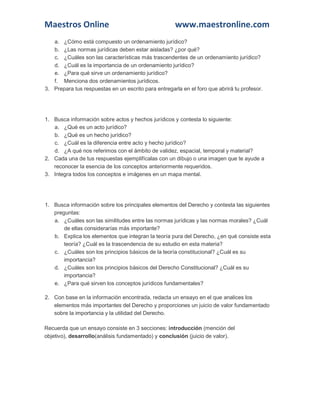 Maestros Online

www.maestronline.com

a. ¿Cómo está compuesto un ordenamiento jurídico?
b. ¿Las normas jurídicas deben estar aisladas? ¿por qué?
c. ¿Cuáles son las características más trascendentes de un ordenamiento jurídico?
d. ¿Cuál es la importancia de un ordenamiento jurídico?
e. ¿Para qué sirve un ordenamiento jurídico?
f. Menciona dos ordenamientos jurídicos.
3. Prepara tus respuestas en un escrito para entregarla en el foro que abrirá tu profesor.

1. Busca información sobre actos y hechos jurídicos y contesta lo siguiente:
a. ¿Qué es un acto jurídico?
b. ¿Qué es un hecho jurídico?
c. ¿Cuál es la diferencia entre acto y hecho jurídico?
d. ¿A qué nos referimos con el ámbito de validez, espacial, temporal y material?
2. Cada una de tus respuestas ejemplifícalas con un dibujo o una imagen que te ayude a
reconocer la esencia de los conceptos anteriormente requeridos.
3. Integra todos los conceptos e imágenes en un mapa mental.

1. Busca información sobre los principales elementos del Derecho y contesta las siguientes
preguntas:
a. ¿Cuáles son las similitudes entre las normas jurídicas y las normas morales? ¿Cuál
de ellas considerarías más importante?
b. Explica los elementos que integran la teoría pura del Derecho, ¿en qué consiste esta
teoría? ¿Cuál es la trascendencia de su estudio en esta materia?
c. ¿Cuáles son los principios básicos de la teoría constitucional? ¿Cuál es su
importancia?
d. ¿Cuáles son los principios básicos del Derecho Constitucional? ¿Cuál es su
importancia?
e. ¿Para qué sirven los conceptos jurídicos fundamentales?
2. Con base en la información encontrada, redacta un ensayo en el que analices los
elementos más importantes del Derecho y proporciones un juicio de valor fundamentado
sobre la importancia y la utilidad del Derecho.
Recuerda que un ensayo consiste en 3 secciones: introducción (mención del
objetivo), desarrollo(análisis fundamentado) y conclusión (juicio de valor).

 