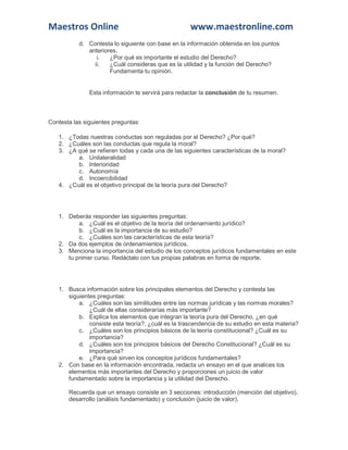 Maestros Online www.maestronline.com 
d. Contesta lo siguiente con base en la información obtenida en los puntos anteriores. i. ¿Por qué es importante el estudio del Derecho? ii. ¿Cuál consideras que es la utilidad y la función del Derecho? Fundamenta tu opinión. Esta información te servirá para redactar la conclusión de tu resumen. 
Contesta las siguientes preguntas: 1. ¿Todas nuestras conductas son reguladas por el Derecho? ¿Por qué? 2. ¿Cuáles son las conductas que regula la moral? 3. ¿A qué se refieren todas y cada una de las siguientes características de la moral? a. Unilateralidad b. Interioridad c. Autonomía d. Incoercibilidad 4. ¿Cuál es el objetivo principal de la teoría pura del Derecho? 
1. Deberás responder las siguientes preguntas: a. ¿Cuál es el objetivo de la teoría del ordenamiento jurídico? b. ¿Cuál es la importancia de su estudio? c. ¿Cuáles son las características de esta teoría? 2. Da dos ejemplos de ordenamientos jurídicos. 3. Menciona la importancia del estudio de los conceptos jurídicos fundamentales en este tu primer curso. Redáctalo con tus propias palabras en forma de reporte. 
1. Busca información sobre los principales elementos del Derecho y contesta las siguientes preguntas: a. ¿Cuáles son las similitudes entre las normas jurídicas y las normas morales? ¿Cuál de ellas considerarías más importante? b. Explica los elementos que integran la teoría pura del Derecho, ¿en qué consiste esta teoría?, ¿cuál es la trascendencia de su estudio en esta materia? c. ¿Cuáles son los principios básicos de la teoría constitucional? ¿Cuál es su importancia? d. ¿Cuáles son los principios básicos del Derecho Constitucional? ¿Cuál es su importancia? e. ¿Para qué sirven los conceptos jurídicos fundamentales? 2. Con base en la información encontrada, redacta un ensayo en el que analices los elementos más importantes del Derecho y proporciones un juicio de valor fundamentado sobre la importancia y la utilidad del Derecho. Recuerda que un ensayo consiste en 3 secciones: introducción (mención del objetivo), desarrollo (análisis fundamentado) y conclusión (juicio de valor).  