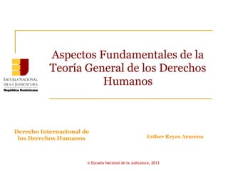 Aspectos Fundamentales de la
           Teoría General de los Derechos
                     Humanos



Derecho Internacional de
 los Derechos Humanos                                   Esther Reyes Aracena




                       © Escuela Nacional de la Judicatura, 2013
 