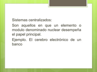Sistemas centralizados:
Son aquellos en que un elemento o
modulo denominado nuclear desempeña
el papel principal.
Ejemplo. El cerebro electrónico de un
banco
 