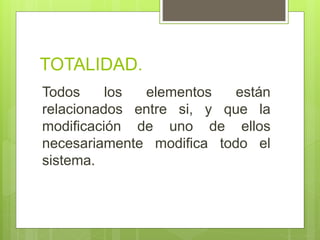 TOTALIDAD.
Todos los elementos están
relacionados entre si, y que la
modificación de uno de ellos
necesariamente modifica todo el
sistema.
 