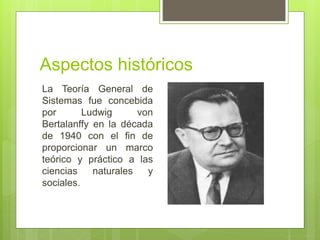 Aspectos históricos
La Teoría General de
Sistemas fue concebida
por Ludwig von
Bertalanffy en la década
de 1940 con el fin de
proporcionar un marco
teórico y práctico a las
ciencias naturales y
sociales.
 