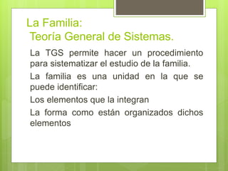 La Familia:
Teoría General de Sistemas.
La TGS permite hacer un procedimiento
para sistematizar el estudio de la familia.
La familia es una unidad en la que se
puede identificar:
Los elementos que la integran
La forma como están organizados dichos
elementos
 