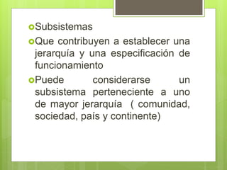 Subsistemas
Que contribuyen a establecer una
jerarquía y una especificación de
funcionamiento
Puede considerarse un
subsistema perteneciente a uno
de mayor jerarquía ( comunidad,
sociedad, país y continente)
 