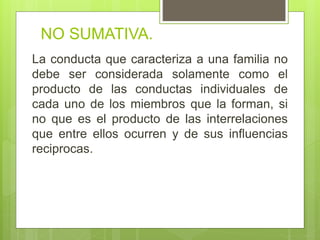 NO SUMATIVA.
La conducta que caracteriza a una familia no
debe ser considerada solamente como el
producto de las conductas individuales de
cada uno de los miembros que la forman, si
no que es el producto de las interrelaciones
que entre ellos ocurren y de sus influencias
reciprocas.
 