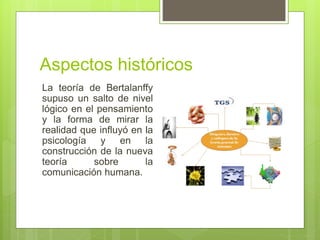 Aspectos históricos
La teoría de Bertalanffy
supuso un salto de nivel
lógico en el pensamiento
y la forma de mirar la
realidad que influyó en la
psicología y en la
construcción de la nueva
teoría sobre la
comunicación humana.
 