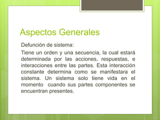 Aspectos Generales
Defunción de sistema:
Tiene un orden y una secuencia, la cual estará
determinada por las acciones, respuestas, e
interacciones entre las partes. Esta interacción
constante determina como se manifestara el
sistema. Un sistema solo tiene vida en el
momento cuando sus partes componentes se
encuentran presentes.
 