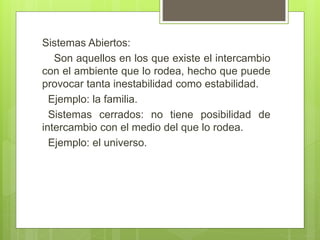 Sistemas Abiertos:
Son aquellos en los que existe el intercambio
con el ambiente que lo rodea, hecho que puede
provocar tanta inestabilidad como estabilidad.
Ejemplo: la familia.
Sistemas cerrados: no tiene posibilidad de
intercambio con el medio del que lo rodea.
Ejemplo: el universo.
 