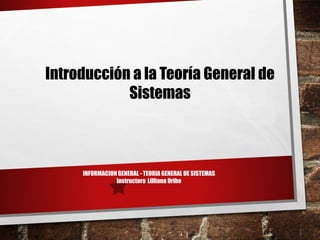 INFORMACION GENERAL - TEORIA GENERAL DE SISTEMAS
Instructora Lilliana Uribe
Introducción a la Teoría General de
Sistemas
 