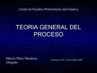 Centro de Estudios Profesionales del Grijalva.

TEORIA GENERAL DEL
PROCESO

Marcos Mayo Mendoza.
Abogado

Palenque, Chis; 16 Noviembre 2008

 