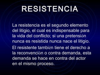 RESISTENCIA
La resistencia es el segundo elemento
del litigio, el cual es indispensable para
la vida del conflicto; si una pretensión
nunca es resistida nunca nace el litigio.
El resistente también tiene el derecho a
la reconvención o contra demanda, esta
demanda se hace en contra del actor
en el mismo proceso.

 