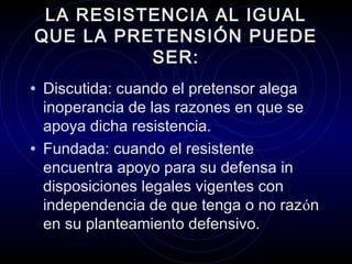 LA RESISTENCIA AL IGUAL
QUE LA PRETENSIÓN PUEDE
SER:
• Discutida: cuando el pretensor alega

inoperancia de las razones en que se
apoya dicha resistencia.
• Fundada: cuando el resistente
encuentra apoyo para su defensa in
disposiciones legales vigentes con
independencia de que tenga o no razón
en su planteamiento defensivo.

 