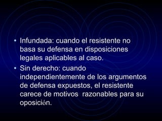 • Infundada: cuando el resistente no

basa su defensa en disposiciones
legales aplicables al caso.
• Sin derecho: cuando
independientemente de los argumentos
de defensa expuestos, el resistente
carece de motivos razonables para su
oposición.

 