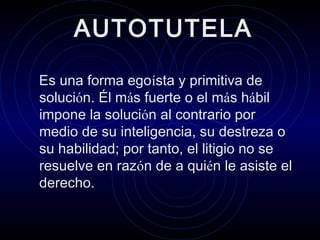 AUTOTUTELA
. Es una forma egoísta y primitiva de
solución. Él más fuerte o el más hábil
impone la solución al contrario por
medio de su inteligencia, su destreza o
su habilidad; por tanto, el litigio no se
resuelve en razón de a quién le asiste el
derecho.

 