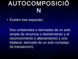 AUTOCOMPOSICIÓ
N
• Existen tres especies:
Dos unilaterales o derivadas de un acto
simple (la renuncia o desistimiento y el
reconocimiento o allanamiento) y una
bilateral, derivada de un acto complejo
(la transacción).

 
