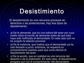 Desistimiento
El desistimiento es una renuncia procesal de
derechos o de pretensiones, hay tres tipos de
desistimiento:

• a) De la demanda, que es una actitud del actor por cuyo

medio retira el escrito de demanda antes de que ésta
haya sido notificada al demandado. En este caso aún no
ha surgido la relación procesal.
• b) De la instancia, que implica que el demandado ya ha
sido llamado a juicio; entonces, se requerirá su
consentimiento expreso para que surta efectos el
desistimiento del actor.
• c) De la acción, que en realidad es una renuncia del
derecho o de la pretensión. En este caso, el desistimiento
prospera aun sin el consentimiento 'del demandado.

 