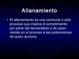 Allanamiento
• El allanamiento es una conducta o acto

procesal que implica el sometimiento
por parte del demandado o de quien
resiste en el proceso a las pretensiones
de quien acciona.

 
