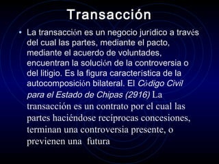Transacción
• La transacción es un negocio jurídico a través
del cual las partes, mediante el pacto,
mediante el acuerdo de voluntades,
encuentran la solución de la controversia o
del litigio. Es la figura característica de la
autocomposición bilateral. El Código Civil
para el Estado de Chipas (2916) La

transacción es un contrato por el cual las
partes haciéndose recíprocas concesiones,
terminan una controversia presente, o
previenen una futura

 