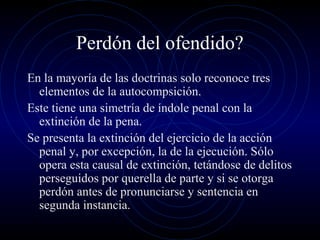 Perdón del ofendido?
En la mayoría de las doctrinas solo reconoce tres
elementos de la autocompsición.
Este tiene una simetría de índole penal con la
extinción de la pena.
Se presenta la extinción del ejercicio de la acción
penal y, por excepción, la de la ejecución. Sólo
opera esta causal de extinción, tetándose de delitos
perseguidos por querella de parte y si se otorga
perdón antes de pronunciarse y sentencia en
segunda instancia.

 