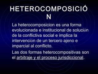 HETEROCOMPOSICIÓ
N
La heterocomposicion es una forma
evolucionada e institucional de solución
de la conflictiva social e implica la
intervención de un tercero ajeno e
imparcial al conflicto.
Las dos formas heterocompositivas son
el arbitraje y el proceso jurisdiccional.

 