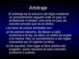 Arbitraje
El arbitraje es la solución del litigio mediante
un procedimiento seguido ante un juez no
profesional ni estatal, sino ante un juez de
carácter privado que es el árbitro.
Los tipos de juicios arbítrales son:
a) De estricto derecho. Se llevan a cabo
conforme a la ley, es decir, el árbitro se sujeta
a la misma. Hay un sometimiento a las reglas
impuestas por el régimen jurídico.
b) De equidad. Dan lugar al libre arbitrio del
juzgador, quien resuelve el caso concreto
conforme a justicia.

 