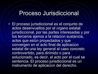 Proceso Jurisdiccional
• El proceso jurisdiccional es el conjunto de

actos desenvueltos por el órgano estatal
jurisdiccional, por las partes interesadas y por
los terceros ajenos a la relación sustancia,
actos que están proyectados y que
convergen en el acto final de aplicación
estatal de una ley general al caso concreto
controvertido, para dirimido o para
solucionado, es decir, el acto por el cual se
sentencia. El proceso jurisdiccional es un
instrumento de aplicación del derecho.

 