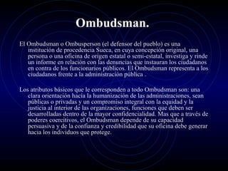 Ombudsman.
El Ombudsman o Ombusperson (el defensor del pueblo) es una
institución de procedencia Sueca, en cuya concepción original, una
persona o una oficina de origen estatal o semi-estatal, investiga y rinde
un informe en relación con las denuncias que instauran los ciudadanos
en contra de los funcionarios públicos. El Ombudsman representa a los
ciudadanos frente a la administración pública .
Los atributos básicos que le corresponden a todo Ombudsman son: una
clara orientación hacia la humanización de las administraciones, sean
públicas o privadas y un compromiso integral con la equidad y la
justicia al interior de las organizaciones, funciones que deben ser
desarrolladas dentro de la mayor confidencialidad. Mas que a través de
poderes coercitivos, el Ombudsman depende de su capacidad
persuasiva y de la confianza y credibilidad que su oficina debe generar
hacia los individuos que protege.

 