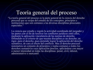 Teoría general del proceso
"La teoría general del proceso es la parte general de la ciencia del derecho
procesal que se ocupa del estudio de los conceptos, principios e
instituciones que son comunes a las diversas disciplinas procesales
especiales.“
La ciencia que estudia y regula la actividad coordinada del juzgador y
las partes con el fin de resolver los conflictos jurídicos entre ellos,
mediante la aplicación vinculatoria de las normas de derecho.
Difundido es el criterio de que nuestra disciplina es un derecho, en
rigor, para el derecho, pues pretende lograr la aplicación del derecho
sustantivo, de cara al efecto del conflicto. Mas el derecho procesal
sistematiza un conjunto de principios y reglas comunes a todos los
derechos sustantivos cuya aplicación procura, aplicándose con mayor
o menor intensidad en todas las disciplinas: penal, civil, laboral,
administrativo o mercantil

 
