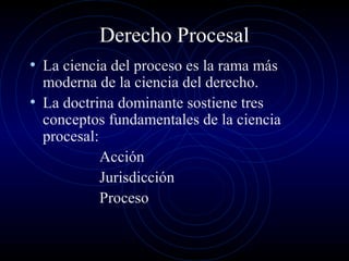 Derecho Procesal
• La ciencia del proceso es la rama más

moderna de la ciencia del derecho.
• La doctrina dominante sostiene tres
conceptos fundamentales de la ciencia
procesal:
Acción
Jurisdicción
Proceso

 