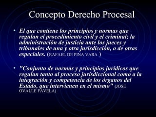 Concepto Derecho Procesal
• El que contiene los principios y normas que

regulan el procedimiento civil y el criminal; la
administración de justicia ante los jueces y
tribunales de una y otra jurisdicción, o de otras
especiales. (RAFAEL DE PINA VARA )

• "Conjunto de normas y principios jurídicos que

regulan tanto al proceso jurisdiccional como a la
integración y competencia de los órganos del
Estado, que intervienen en el mismo" (JOSE
OVALLE FAVELA)

 