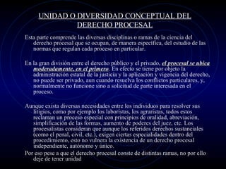 UNIDAD O DIVERSIDAD CONCEPTUAL DEL
DERECHO PROCESAL
Esta parte comprende las diversas disciplinas o ramas de la ciencia del
derecho procesal que se ocupan, de manera específica, del estudio de las
normas que regulan cada proceso en particular.
En la gran división entre el derecho público y el privado, el procesal se ubica
moderadamente, en el primero. En efecto se tiene por objeto la
primero
administración estatal de la justicia y la aplicación y vigencia del derecho,
no puede ser privado, aun cuando resuelva los conflictos particulares, y,
normalmente no funcione sino a solicitud de parte interesada en el
proceso.
Aunque exista diversas necesidades entre los individuos para resolver sus
litigios, como por ejemplo los laboristas, los agraristas, todos estos
reclaman un proceso especial con principios de oralidad, abreviación,
simplificación de las formas, aumento de poderes del juez, etc. Los
procesalistas consideran que aunque los referidos derechos sustanciales
(como el penal, civil, etc.), exigen ciertas especialidades dentro del
procedimiento, esto no vulnera la existencia de un derecho procesal
independiente, autónomo y único.
Por eso pese a que el derecho procesal conste de distintas ramas, no por ello
deje de tener unidad

 