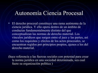 Autonomía Ciencia Procesal
• El derecho procesal constituye una rama autónoma de la

ciencia jurídica. Y ello opera dentro de un ámbito de
conductas fundamentalmente distinto del que
conceptualizan las normas de derecho material. Los
vínculos jurídicos que surgen entre el juez y las partes, así
como los requisitos y efectos de los actos procesales, se
encuentran regidos por principios propios, ajenos a los del
derecho material.

(hace referencia a las fuerzas sociales con potestad para crear
la norma jurídica en una sociedad determinada, sea cual
fuere su organización política )

 