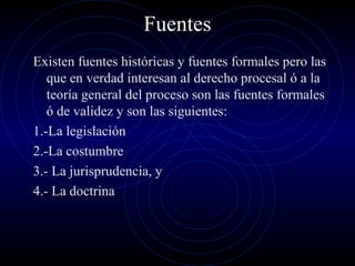 Fuentes
Existen fuentes históricas y fuentes formales pero las
que en verdad interesan al derecho procesal ó a la
teoría general del proceso son las fuentes formales
ó de validez y son las siguientes:
1.-La legislación
2.-La costumbre
3.- La jurisprudencia, y
4.- La doctrina

 