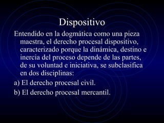 Dispositivo
Entendido en la dogmática como una pieza
maestra, el derecho procesal dispositivo,
caracterizado porque la dinámica, destino e
inercia del proceso depende de las partes,
de su voluntad e iniciativa, se subclasifica
en dos disciplinas:
a) El derecho procesal civil.
b) El derecho procesal mercantil.

 
