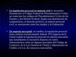 • La legislación procesal en materia civil se encuentra

formada por el Código Federal de Procedimientos Civiles,
así como por los códigos de Procedimientos Civiles de los
Estados y del Distrito Federal. Según esta distribución de
competencias, el derecho positivo, en materia procesal
civil, es concurrente entre los estados y la Federación.

• En materia mercantil, en cambio, la regulación procesal
mercantil

tiene carácter exclusivamente federal. El Congreso de la
Unión expide la legislación procesal en materia mercantil,
que actualmente se encuentra dispersa en varios
ordenamientos como en algunos preceptos del Código de
Comercio, de la Ley General de Títulos y Operaciones de
Crédito o la Ley de concursos mercantiles.

 