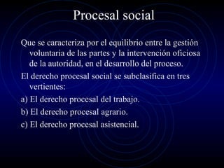 Procesal social
Que se caracteriza por el equilibrio entre la gestión
voluntaria de las partes y la intervención oficiosa
de la autoridad, en el desarrollo del proceso.
El derecho procesal social se subclasifica en tres
vertientes:
a) El derecho procesal del trabajo.
b) El derecho procesal agrario.
c) El derecho procesal asistencial.

 