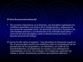 El derecho procesal asistencial

• De creciente importancia en la doctrina, esta disciplina reglamenta los

conflictos generados con motivo de la interpretación y aplicación de
las normas de seguridad social. Su desarrollo doctrinal y legislativo ha
sido bastante precario y su tramitación se ha realizado hasta ahora a
través de diversas disciplinas como el derecho procesal fiscal o el
derecho procesal del trabajo.

El jurista Ovalle opina al respecto: “esta disciplina en formación regula en
fin, el proceso para resolver los conflictos sobre el otorgamiento de las
prestaciones de los asegurados y sus familiares, así como de los
derechohabientes, al actualizarse los riesgos o las contingencias
contempladas en la ley, los contratos, las condiciones generales de
trabajo y demás instrumentos jurídicos que pudieran aplicarse…”

 