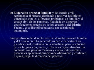 c) El derecho procesal familiar y del estado civil
reglamenta el proceso destinado a resolver los litigios
vinculados con los diferentes problemas de familia y el
estado civil de las personas. Regulada en dispersas
codificaciones procesales de los estados y del Distrito
Federal, esta disciplina busca su tan cuestionada
autonomía.
Independizado del derecho civil, el derecho procesal familiar
y del estado civil ha generado su particular estructura
jurisdiccional, contando en la actualidad para la solución
de los litigios, con jueces y tribunales especializados. En
contraste con pasadas técnicas y etapas, estas normas
procesales apuntan al principio de oficiosidad y confieren
a quien juzga, la dirección del proceso.

 
