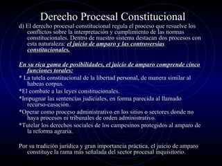 Derecho Procesal Constitucional

d) El derecho procesal constitucional regula el proceso que resuelve los
conflictos sobre la interpretación y cumplimiento de las normas
constitucionales. Dentro de nuestro sistema destacan dos procesos con
esta naturaleza: el juicio de amparo y las controversias
constitucionales.
En su rica gama de posibilidades, el juicio de amparo comprende cinco
funciones torales:
* La tutela constitucional de la libertad personal, de manera similar al
habeas corpus.
*El combate a las leyes constitucionales.
*Impugnar las sentencias judiciales, en forma parecida al llamado
recurso-casación.
*Operar como proceso administrativo en los sitios o sectores donde no
haya procesos ni tribunales de orden administrativo.
*Tutelar los derechos sociales de los campesinos protegidos al amparo de
la reforma agraria.
Por su tradición jurídica y gran importancia práctica, el juicio de amparo
constituye la rama más señalada del sector procesal inquisitorio.

 