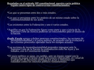 Reguladas en el artículo 105 constitucional, nuestra carta política
regula cuatro tipos de controversias constitucionales:
*Las que se presentan entre dos o más estados.
*Las que se presentan entre los poderes de un mismo estado sobre la
constitucionalidad de sus actos.
*Las existentes entre la Federación y uno ó varios estados.
*Aquéllas en que la Federación figure como parte y que a juicio de la
Suprema Corte de Justicia pudieran ser trascendentes para el interés de
la nación.
Ovalle Favela agrega a dichos procesos constitucionales, las acciones de
inconstitucionalidad y el juicio político, de acuerdo con la evolución y
las reformas procesales operadas hacia los tiempos actuales.
*Las acciones de inconstitucionalidad pretenden impugnar ante la
Suprema Corte de la Nación la contradicción entre las leyes y los
tratados, con la Constitución federal.
*El juicio político se sigue, en cambio, ante un órgano estatal con la
misión de juzgar el actuar de un funcionario responsable, en virtud de
la adopción de decisiones políticas por actos u omisiones que
redunden contra los intereses públicos fundamentales.

 