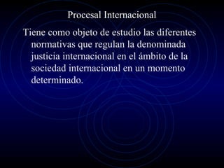 Procesal Internacional
Tiene como objeto de estudio las diferentes
normativas que regulan la denominada
justicia internacional en el ámbito de la
sociedad internacional en un momento
determinado.

 