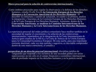 Marco procesal para la solución de controversias internacionales.
Como ámbitos procesales para regular la observancia y la defensa de los derechos
humanos, estudia Ovalle Favela la Convención Europea de los Derechos
Humanos y la Convención Americana de los Derechos Humanos. Al
describir su estructura y canales de actuación, en cuanto a la primera, analiza
la integración y funciones de la Comisión Europea de los Derechos Humanos
y de la Corte Europea de los Derechos Humanos. Asimismo, dentro de la
Convención Americana, se analizan la Comisión Interamericana de los
Derechos Humanos y la Corte Interamericana de los Derechos Humanos.
La experiencia procesal del orden jurídico comunitario hace meditar también en la
necesidad de regular el crecimiento y la solución de las controversias
internacionales, reparándose en la integración de la Corte Interamericana de
Justicia (para asuntos de la OEA) y la Corte de Justicia de la Unión Europea
(para la Comunidad Económica Europea). De esta suerte, para una importante
corriente doctrinal, cada vez más nutrida y sugestiva, es inevitable comprender
dentro de este marco estructural, el estudio y
perspectivas de un derecho procesal internacional: disciplina jurídica de
vanguardia que responde a los reclamos de una sociedad global con serias
repercusiones no tan sólo en el campo financiero o económico internacional,
sino de profundo impacto en los derechos humanos y en la justicia social.

 